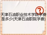 天津石油职业技术学院学费是多少(天津石油职院学费)