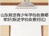 山东叛逆青少年学校收费哪家好(叛逆学校收费对比)