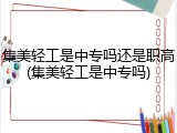 集美轻工是中专吗还是职高(集美轻工是中专吗)