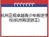 杭州正规卓越青少年叛逆学校(杭州叛逆矫正)