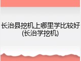长治县挖机上哪里学比较好(长治学挖机)