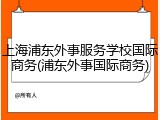 上海浦东外事服务学校国际商务(浦东外事国际商务)