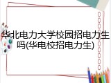 华北电力大学校园招电力生吗(华电校招电力生)