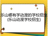 乐山哪有学动漫的学校招生(乐山动漫学校招生)