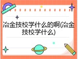 冶金技校学什么的啊(冶金技校学什么)