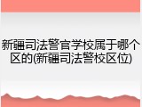 新疆司法警官学校属于哪个区的(新疆司法警校区位)