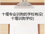 十堰专业训狗的学校有没(十堰训狗学校)