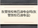 东营技校有石油专业吗(东营技校石油专业)