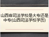 山西省司法学校是大专还是中专(山西司法学校学历)