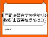 山西司法警官学校提前批分数线(山西警校提前批分)
