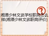 湘潭少林文武学校职高怎么样(湘潭少林文武职高评价)