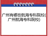 广州有哪些航海专科院校(广州航海专科院校)