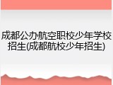 成都公办航空职校少年学校招生(成都航校少年招生)