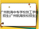 广州航海中专学校技工学校招生(广州航海技校招生)