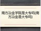 南方冶金学院是大专吗(南方冶金是大专吗)