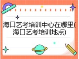 海口艺考培训中心在哪里(海口艺考培训地点)