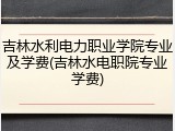 吉林水利电力职业学院专业及学费(吉林水电职院专业学费)
