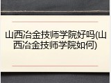 山西冶金技师学院好吗(山西冶金技师学院如何)