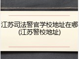 江苏司法警官学校地址在哪(江苏警校地址)