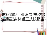 吉林省轻工业发展 技校招生简章(吉林轻工技校招生)
