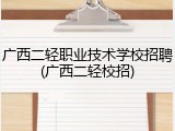 广西二轻职业技术学校招聘(广西二轻校招)