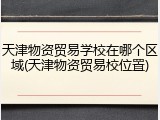 天津物资贸易学校在哪个区域(天津物资贸易校位置)