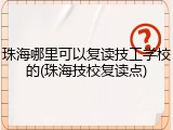 珠海哪里可以复读技工学校的(珠海技校复读点)