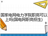 国家电网电力学院职高可以上吗(国电网职高招生)