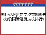 国际经济贸易学校有哪些技校好(国际经贸技校排行)