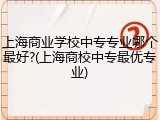 上海商业学校中专专业哪个最好?(上海商校中专最优专业)