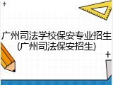 广州司法学校保安专业招生(广州司法保安招生)
