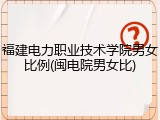 福建电力职业技术学院男女比例(闽电院男女比)