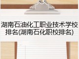 湖南石油化工职业技术学校排名(湖南石化职校排名)