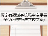 济宁有叛逆学校吗中专学费多少(济宁叛逆学校学费)