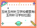 玉林玉州补习学校哪里有(玉州补习学校位置)