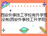 西安外事技工学校有升学班没有(西安外事技工升学班)