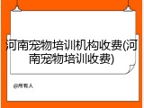 河南宠物培训机构收费(河南宠物培训收费)