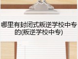 哪里有封闭式叛逆学校中专的(叛逆学校中专)