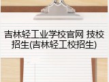 吉林轻工业学校官网 技校招生(吉林轻工校招生)