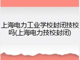 上海电力工业学校封闭技校吗(上海电力技校封闭)