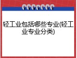 轻工业包括哪些专业(轻工业专业分类)
