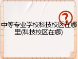 中等专业学校科技校区在哪里(科技校区在哪)
