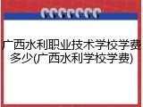 广西水利职业技术学校学费多少(广西水利学校学费)