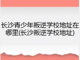 长沙青少年叛逆学校地址在哪里(长沙叛逆学校地址)