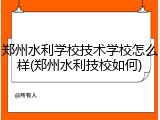 郑州水利学校技术学校怎么样(郑州水利技校如何)