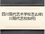 四川现代艺术学校怎么样(川现代艺校如何)