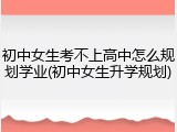 初中女生考不上高中怎么规划学业(初中女生升学规划)