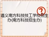 遵义南方科技技工学校招生办(南方科技招生办)
