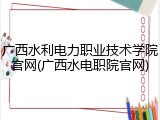 广西水利电力职业技术学院官网(广西水电职院官网)
