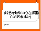 白城艺考培训中心在哪里(白城艺考地址)